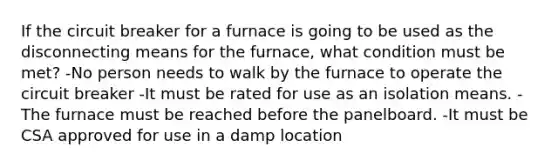 If the circuit breaker for a furnace is going to be used as the disconnecting means for the furnace, what condition must be met? -No person needs to walk by the furnace to operate the circuit breaker -It must be rated for use as an isolation means. -The furnace must be reached before the panelboard. -It must be CSA approved for use in a damp location