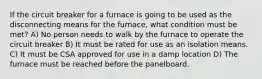 If the circuit breaker for a furnace is going to be used as the disconnecting means for the furnace, what condition must be met? A) No person needs to walk by the furnace to operate the circuit breaker B) It must be rated for use as an isolation means. C) It must be CSA approved for use in a damp location D) The furnace must be reached before the panelboard.