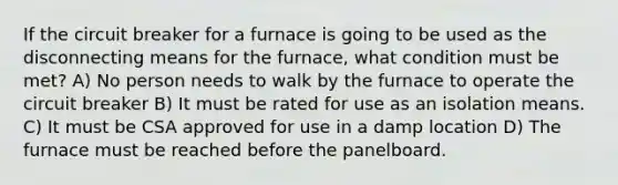 If the circuit breaker for a furnace is going to be used as the disconnecting means for the furnace, what condition must be met? A) No person needs to walk by the furnace to operate the circuit breaker B) It must be rated for use as an isolation means. C) It must be CSA approved for use in a damp location D) The furnace must be reached before the panelboard.