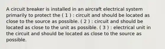 A circuit breaker is installed in an aircraft electrical system primarily to protect the ( 1 ) : circuit and should be located as close to the source as possible. ( 2 ) : circuit and should be located as close to the unit as possible. ( 3 ) : electrical unit in the circuit and should be located as close to the source as possible.