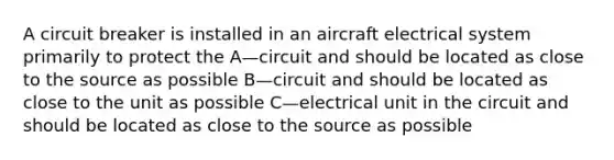 A circuit breaker is installed in an aircraft electrical system primarily to protect the A—circuit and should be located as close to the source as possible B—circuit and should be located as close to the unit as possible C—electrical unit in the circuit and should be located as close to the source as possible