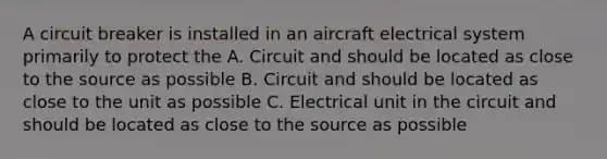 A circuit breaker is installed in an aircraft electrical system primarily to protect the A. Circuit and should be located as close to the source as possible B. Circuit and should be located as close to the unit as possible C. Electrical unit in the circuit and should be located as close to the source as possible