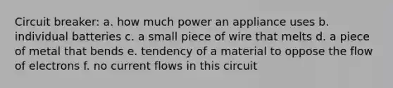 Circuit breaker: a. how much power an appliance uses b. individual batteries c. a small piece of wire that melts d. a piece of metal that bends e. tendency of a material to oppose the flow of electrons f. no current flows in this circuit