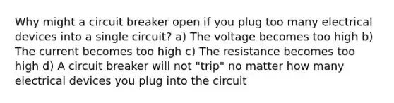 Why might a circuit breaker open if you plug too many electrical devices into a single circuit? a) The voltage becomes too high b) The current becomes too high c) The resistance becomes too high d) A circuit breaker will not "trip" no matter how many electrical devices you plug into the circuit