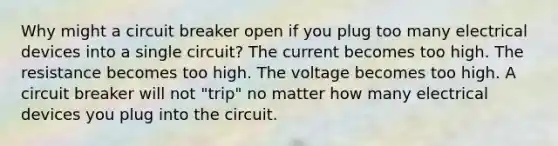 Why might a circuit breaker open if you plug too many electrical devices into a single circuit? The current becomes too high. The resistance becomes too high. The voltage becomes too high. A circuit breaker will not "trip" no matter how many electrical devices you plug into the circuit.