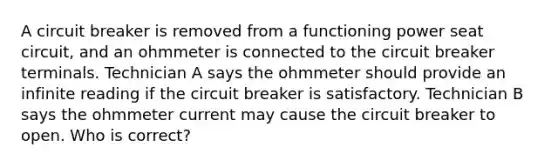 A circuit breaker is removed from a functioning power seat circuit, and an ohmmeter is connected to the circuit breaker terminals. Technician A says the ohmmeter should provide an infinite reading if the circuit breaker is satisfactory. Technician B says the ohmmeter current may cause the circuit breaker to open. Who is correct?