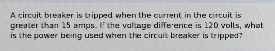 A circuit breaker is tripped when the current in the circuit is greater than 15 amps. If the voltage difference is 120 volts, what is the power being used when the circuit breaker is tripped?