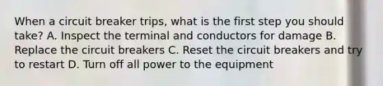 When a circuit breaker trips, what is the first step you should take? A. Inspect the terminal and conductors for damage B. Replace the circuit breakers C. Reset the circuit breakers and try to restart D. Turn off all power to the equipment