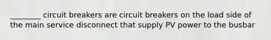 ________ circuit breakers are circuit breakers on the load side of the main service disconnect that supply PV power to the busbar