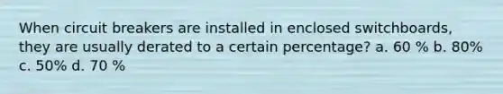 When circuit breakers are installed in enclosed switchboards, they are usually derated to a certain percentage? a. 60 % b. 80% c. 50% d. 70 %