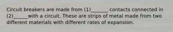 Circuit breakers are made from (1)_______ contacts connected in (2)______with a circuit. These are strips of metal made from two different materials with different rates of expansion.