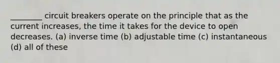 ________ circuit breakers operate on the principle that as the current increases, the time it takes for the device to open decreases. (a) inverse time (b) adjustable time (c) instantaneous (d) all of these