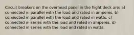 Circuit breakers on the overhead panel in the flight deck are: a) connected in parallel with the load and rated in amperes. b) connected in parallel with the load and rated in watts. c) connected in series with the load and rated in amperes. d) connected in series with the load and rated in watts.