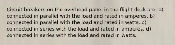 Circuit breakers on the overhead panel in the flight deck are: a) connected in parallel with the load and rated in amperes. b) connected in parallel with the load and rated in watts. c) connected in series with the load and rated in amperes. d) connected in series with the load and rated in watts.