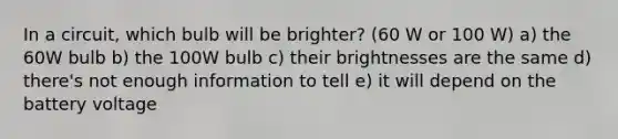 In a circuit, which bulb will be brighter? (60 W or 100 W) a) the 60W bulb b) the 100W bulb c) their brightnesses are the same d) there's not enough information to tell e) it will depend on the battery voltage