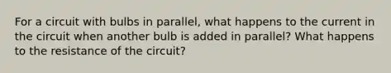 For a circuit with bulbs in parallel, what happens to the current in the circuit when another bulb is added in parallel? What happens to the resistance of the circuit?