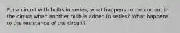 For a circuit with bulbs in series, what happens to the current in the circuit when another bulb is added in series? What happens to the resistance of the circuit?