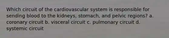 Which circuit of the cardiovascular system is responsible for sending blood to the kidneys, stomach, and pelvic regions? a. coronary circuit b. visceral circuit c. pulmonary circuit d. systemic circuit