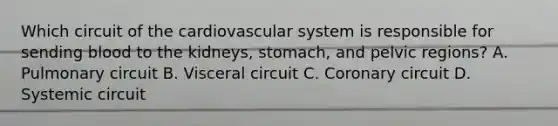 Which circuit of the cardiovascular system is responsible for sending blood to the kidneys, stomach, and pelvic regions? A. Pulmonary circuit B. Visceral circuit C. Coronary circuit D. Systemic circuit