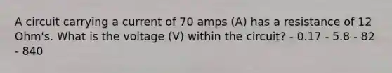 A circuit carrying a current of 70 amps (A) has a resistance of 12 Ohm's. What is the voltage (V) within the circuit? - 0.17 - 5.8 - 82 - 840