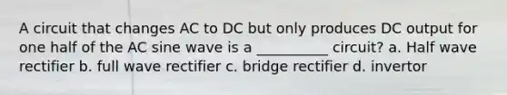 A circuit that changes AC to DC but only produces DC output for one half of the AC sine wave is a __________ circuit? a. Half wave rectifier b. full wave rectifier c. bridge rectifier d. invertor