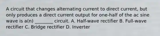 A circuit that changes alternating current to direct current, but only produces a direct current output for one-half of the ac sine wave is a(n) ________ circuit. A. Half-wave rectifier B. Full-wave rectifier C. Bridge rectifier D. Inverter