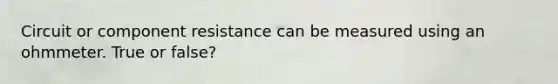 Circuit or component resistance can be measured using an ohmmeter. True or false?