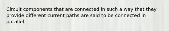 Circuit components that are connected in such a way that they provide different current paths are said to be connected in parallel.