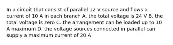 In a circuit that consist of parallel 12 V source and flows a current of 10 A in each branch A. the total voltage is 24 V B. the total voltage is zero C. the arrangement can be loaded up to 10 A maximum D. the voltage sources connected in parallel can supply a maximum current of 20 A