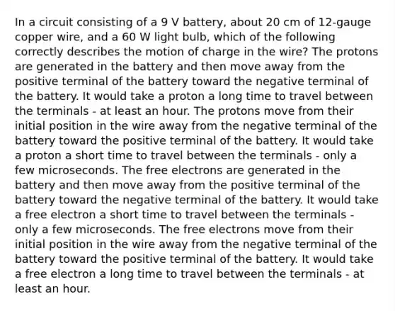 In a circuit consisting of a 9 V battery, about 20 cm of 12-gauge copper wire, and a 60 W light bulb, which of the following correctly describes the motion of charge in the wire? The protons are generated in the battery and then move away from the positive terminal of the battery toward the negative terminal of the battery. It would take a proton a long time to travel between the terminals - at least an hour. The protons move from their initial position in the wire away from the negative terminal of the battery toward the positive terminal of the battery. It would take a proton a short time to travel between the terminals - only a few microseconds. The free electrons are generated in the battery and then move away from the positive terminal of the battery toward the negative terminal of the battery. It would take a free electron a short time to travel between the terminals - only a few microseconds. The free electrons move from their initial position in the wire away from the negative terminal of the battery toward the positive terminal of the battery. It would take a free electron a long time to travel between the terminals - at least an hour.