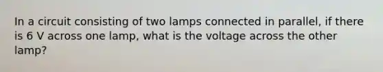 In a circuit consisting of two lamps connected in parallel, if there is 6 V across one lamp, what is the voltage across the other lamp?