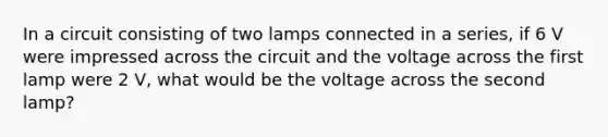 In a circuit consisting of two lamps connected in a series, if 6 V were impressed across the circuit and the voltage across the first lamp were 2 V, what would be the voltage across the second lamp?