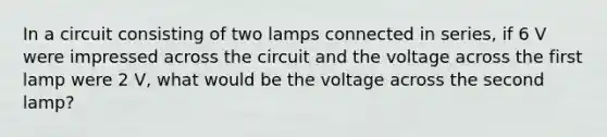 In a circuit consisting of two lamps connected in series, if 6 V were impressed across the circuit and the voltage across the first lamp were 2 V, what would be the voltage across the second lamp?