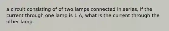 a circuit consisting of of two lamps connected in series, if the current through one lamp is 1 A, what is the current through the other lamp.