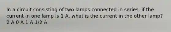 In a circuit consisting of two lamps connected in series, if the current in one lamp is 1 A, what is the current in the other lamp? 2 A 0 A 1 A 1/2 A