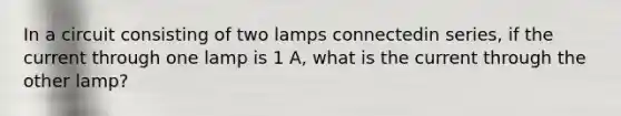 In a circuit consisting of two lamps connectedin series, if the current through one lamp is 1 A, what is the current through the other lamp?