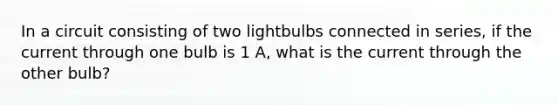 In a circuit consisting of two lightbulbs connected in series, if the current through one bulb is 1 A, what is the current through the other bulb?