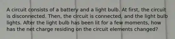 A circuit consists of a battery and a light bulb. At first, the circuit is disconnected. Then, the circuit is connected, and the light bulb lights. After the light bulb has been lit for a few moments, how has the net charge residing on the circuit elements changed?