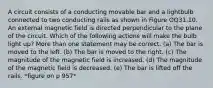 A circuit consists of a conducting movable bar and a lightbulb connected to two conducting rails as shown in Figure OQ31.10. An external magnetic field is directed perpendicular to the plane of the circuit. Which of the following actions will make the bulb light up? More than one statement may be correct. (a) The bar is moved to the left. (b) The bar is moved to the right. (c) The magnitude of the magnetic field is increased. (d) The magnitude of the magnetic field is decreased. (e) The bar is lifted off the rails. *figure on p 957*