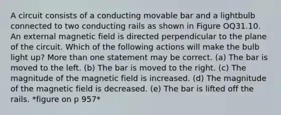 A circuit consists of a conducting movable bar and a lightbulb connected to two conducting rails as shown in Figure OQ31.10. An external magnetic field is directed perpendicular to the plane of the circuit. Which of the following actions will make the bulb light up? More than one statement may be correct. (a) The bar is moved to the left. (b) The bar is moved to the right. (c) The magnitude of the magnetic field is increased. (d) The magnitude of the magnetic field is decreased. (e) The bar is lifted off the rails. *figure on p 957*