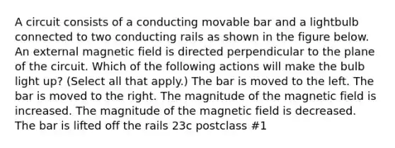 A circuit consists of a conducting movable bar and a lightbulb connected to two conducting rails as shown in the figure below. An external magnetic field is directed perpendicular to the plane of the circuit. Which of the following actions will make the bulb light up? (Select all that apply.) The bar is moved to the left. The bar is moved to the right. The magnitude of the magnetic field is increased. The magnitude of the magnetic field is decreased. The bar is lifted off the rails 23c postclass #1