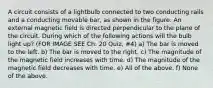 A circuit consists of a lightbulb connected to two conducting rails and a conducting movable bar, as shown in the figure. An external magnetic field is directed perpendicular to the plane of the circuit. During which of the following actions will the bulb light up? (FOR IMAGE SEE Ch. 20 Quiz, #4) a) The bar is moved to the left. b) The bar is moved to the right. c) The magnitude of the magnetic field increases with time. d) The magnitude of the magnetic field decreases with time. e) All of the above. f) None of the above.