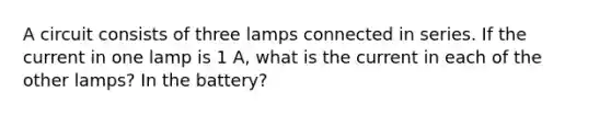 A circuit consists of three lamps connected in series. If the current in one lamp is 1 A, what is the current in each of the other lamps? In the battery?