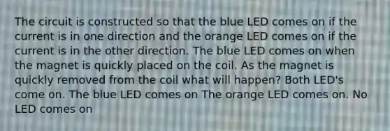 The circuit is constructed so that the blue LED comes on if the current is in one direction and the orange LED comes on if the current is in the other direction. The blue LED comes on when the magnet is quickly placed on the coil. As the magnet is quickly removed from the coil what will happen? Both LED's come on. The blue LED comes on The orange LED comes on. No LED comes on