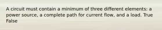 A circuit must contain a minimum of three different elements: a power source, a complete path for current flow, and a load. True False