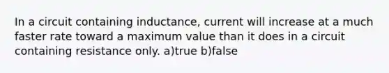 In a circuit containing inductance, current will increase at a much faster rate toward a maximum value than it does in a circuit containing resistance only. a)true b)false