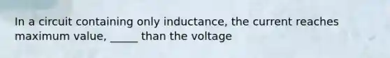 In a circuit containing only inductance, the current reaches maximum value, _____ than the voltage