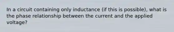 In a circuit containing only inductance (if this is possible), what is the phase relationship between the current and the applied voltage?