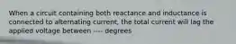 When a circuit containing both reactance and inductance is connected to alternating current, the total current will lag the applied voltage between ---- degrees