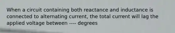 When a circuit containing both reactance and inductance is connected to alternating current, the total current will lag the applied voltage between ---- degrees